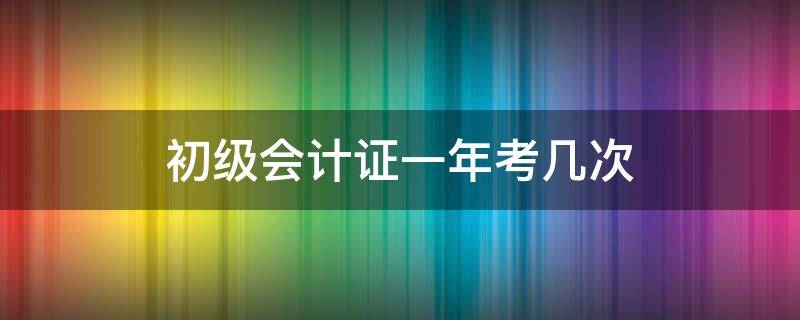 初级会计证一年考几次（河南初级会计证一年考几次）