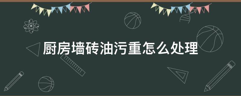 厨房墙砖油污重怎么处理（厨房墙上的重油污怎么去除）