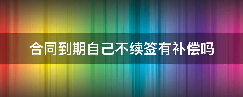 合同到期自己不续签有补偿吗（劳动合同到期自己不续签有补偿吗）