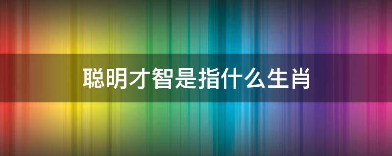 聪明才智是指什么生肖 聪明的生肖是