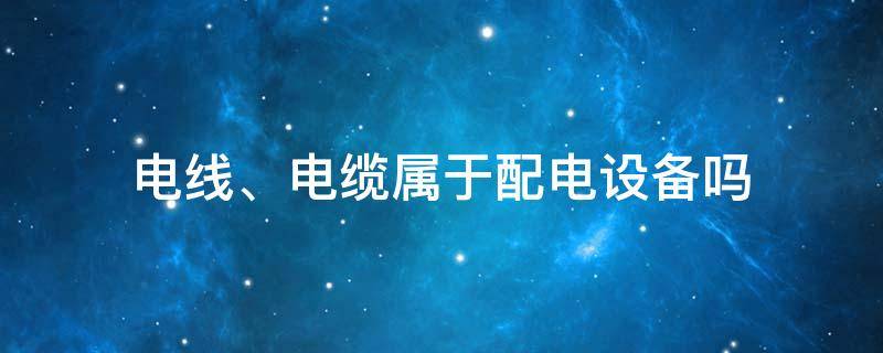 电线、电缆属于配电设备吗 电线电缆属于电气设备吗?