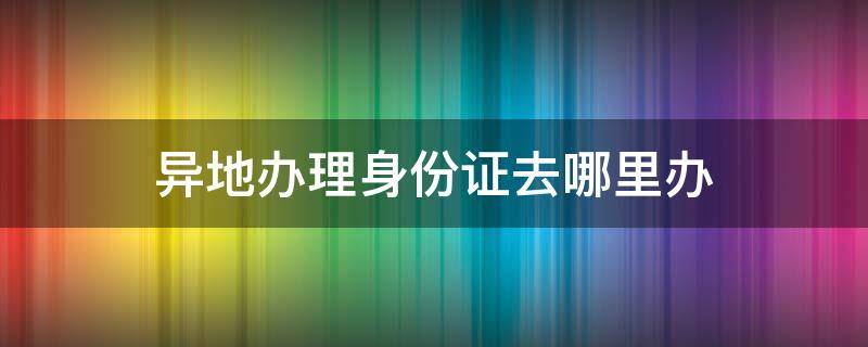 异地办理身份证去哪里办（东莞异地办理身份证去哪里办）