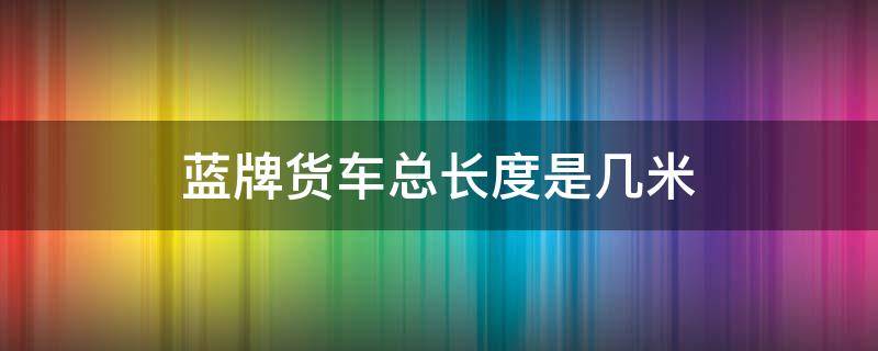 蓝牌货车总长度是几米 蓝牌小货车最长多少米