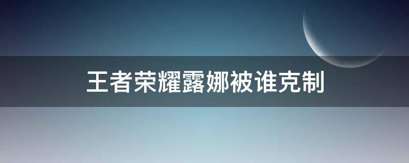 王者荣耀露娜被谁克制（露娜被克制的英雄）