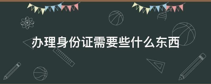 办理身份证需要些什么东西（办理身份证都需要拿什么东西）