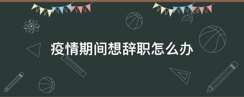 疫情期间想辞职怎么办（疫情期间想辞职是不是不好不理智）