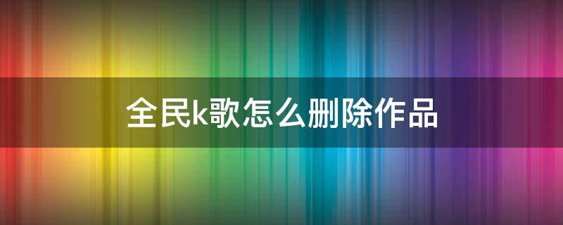 全民k歌怎么删除作品 微信小程序全民k歌怎么删除作品