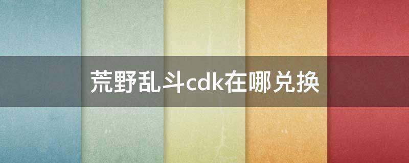 荒野乱斗cdk在哪兑换（荒野乱斗兑换处在哪里）