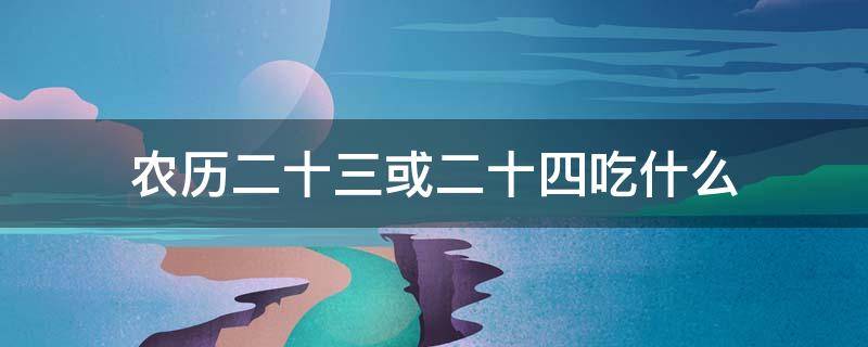 农历二十三或二十四吃什么 农历腊月二十三二十四吃什么