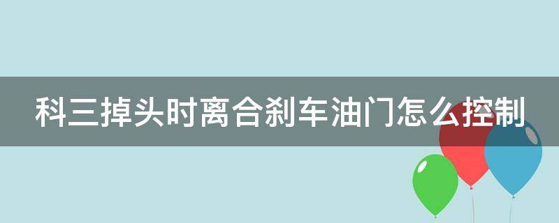 科三掉头时离合刹车油门怎么控制 科三掉头离合刹车油门怎么控制,什么时候换档