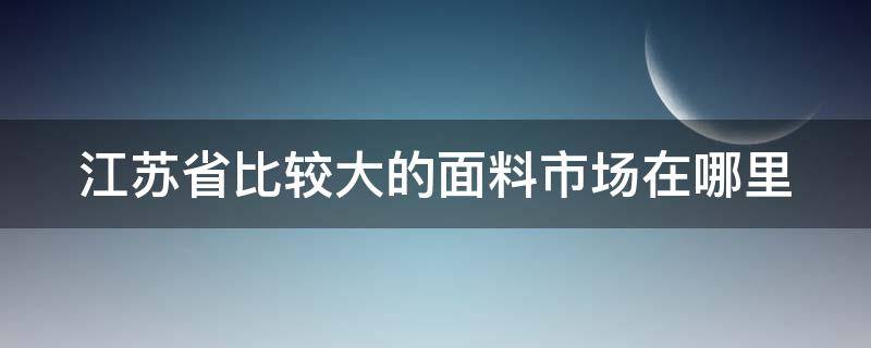 江苏省比较大的面料市场在哪里 江苏省比较大的面料市场在哪里啊