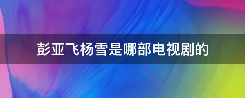 彭亚飞杨雪是哪部电视剧的 电视剧杨雪彭雅飞,是什么电视剧?