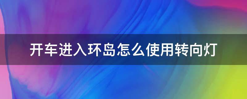 开车进入环岛怎么使用转向灯（开车进入环岛需要打转向灯吗）