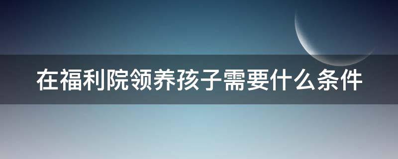 在福利院领养孩子需要什么条件 在福利院领养孩子需要什么条件?