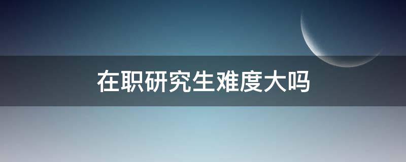 在职研究生难度大吗（在职研究生难不难?）