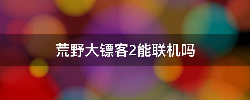 荒野大镖客2能联机吗 荒野大镖客2联机能干嘛