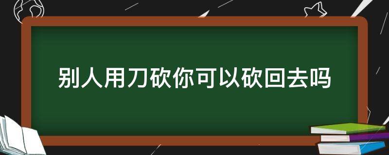 别人用刀砍你可以砍回去吗 别人用刀砍你可以砍回去吗2020