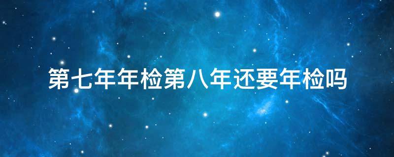 第七年年检第八年还要年检吗 7年年检,第8年还需年检吗