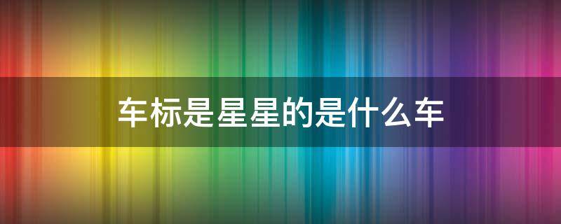 车标是星星的是什么车 车标是星星的是什么车多少钱