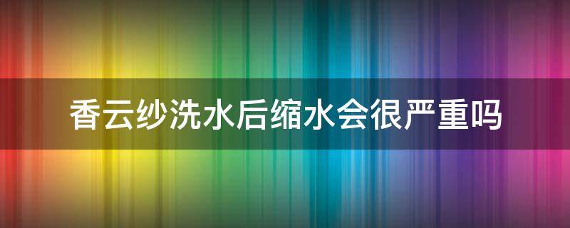 香云纱洗水后缩水会很严重吗（香云纱会不会缩水）