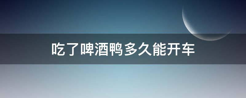 吃了啤酒鸭多久能开车 吃完啤酒鸭几小时不能开车