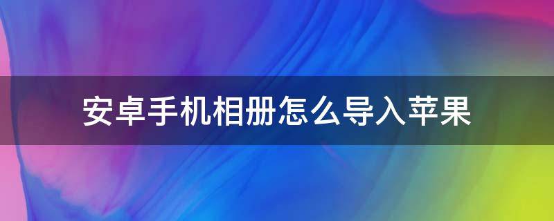 安卓手机相册怎么导入苹果（安卓手机怎样导入苹果手机的相册）