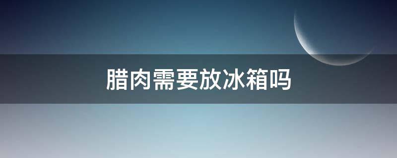 腊肉需要放冰箱吗（腊肉需不需要放冰箱）