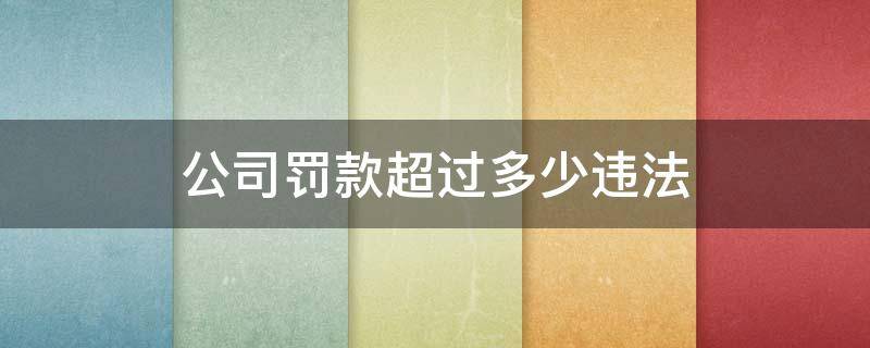 公司罚款超过多少违法（公司罚款超过多少违法去什么部门上诉）