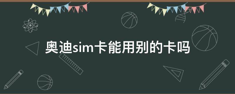 奥迪sim卡能用别的卡吗 奥迪能用自己的sim卡吗