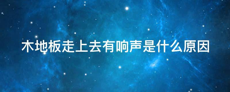 木地板走上去有响声是什么原因 木地板走上去有响声是什么原因造成的