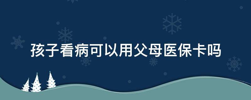 孩子看病可以用父母医保卡吗 孩子看病可以用父母的医保卡吗