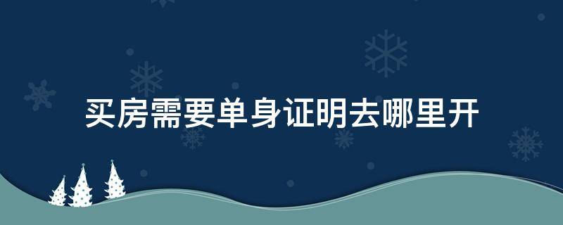 买房需要单身证明去哪里开 买房单身证明在哪开