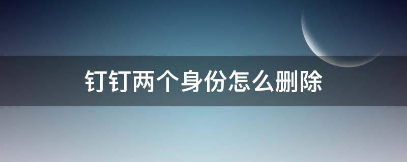 钉钉两个身份怎么删除 钉钉多个身份怎么删除