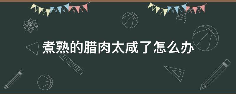 煮熟的腊肉太咸了怎么办（腊肉太咸了该怎么办）