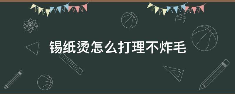 锡纸烫怎么打理不炸毛 锡纸烫怎样不炸毛