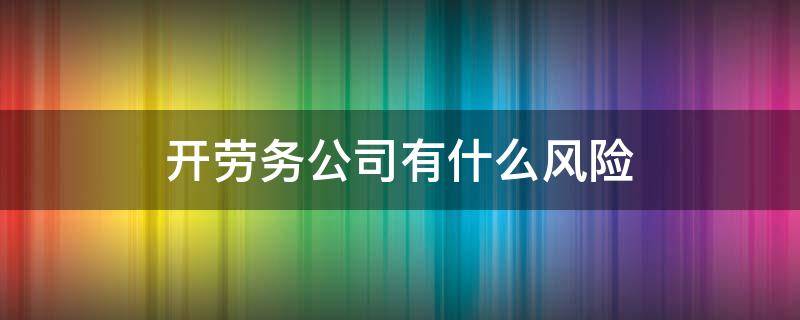 开劳务公司有什么风险 开劳务公司有什么风险没有