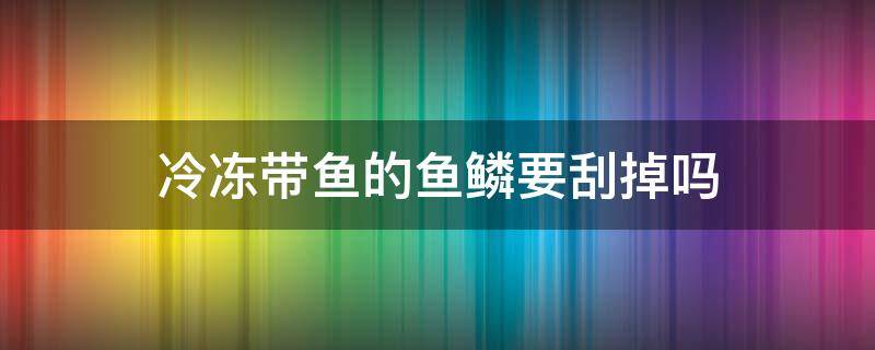 冷冻带鱼的鱼鳞要刮掉吗（新鲜带鱼鱼鳞需要刮掉吗）