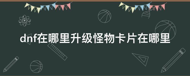 dnf在哪里升级怪物卡片在哪里（地下城怪物卡片在哪升级）