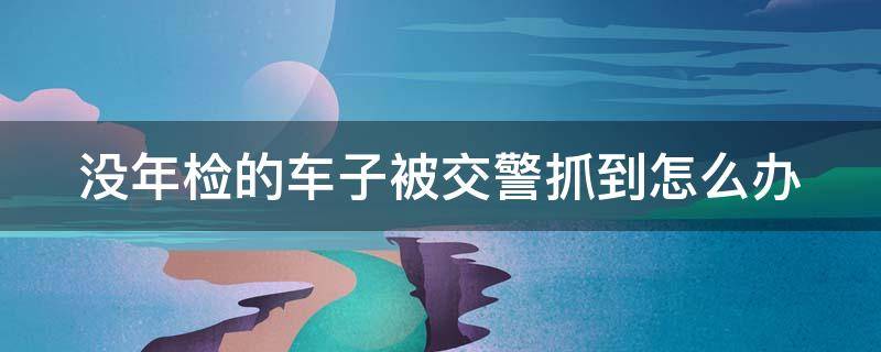 没年检的车子被交警抓到怎么办（车没年检被抓了怎么办）