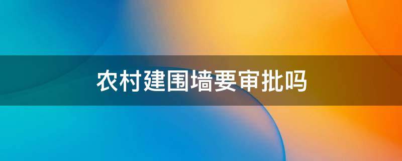 农村建围墙要审批吗 农村房屋围墙要经过审批吗