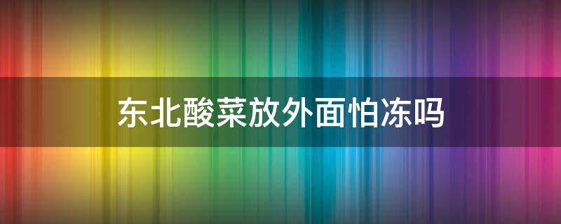 东北酸菜放外面怕冻吗（东北酸菜怕冻吗搁室外可以吗）