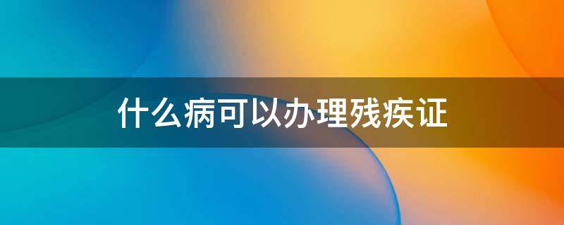 什么病可以办理残疾证 那些疾病可以办理残疾证