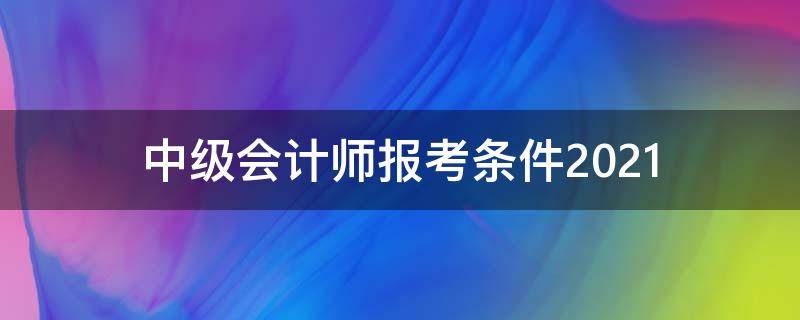 中级会计师报考条件2021（中级会计师报考条件2021工作年限）