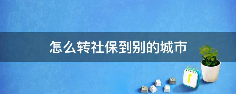 怎么转社保到别的城市 社保从这个城市转到别的城市怎么转