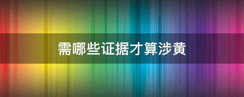 需哪些证据才算涉黄（涉黄怎么认定）