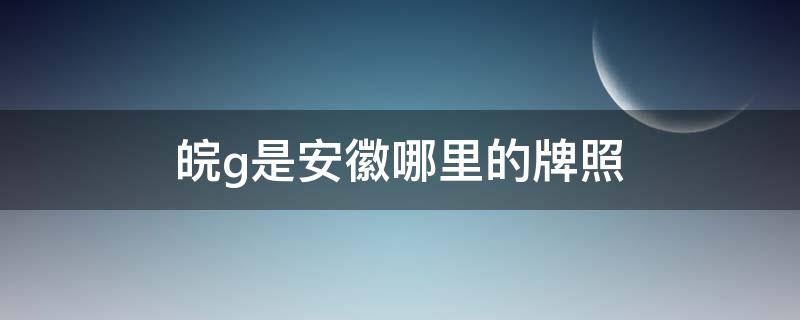 皖g是安徽哪里的牌照 皖g是安徽哪里的车牌