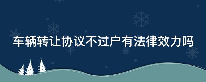 车辆转让协议不过户有法律效力吗（车辆转让协议不过户有法律效力吗）