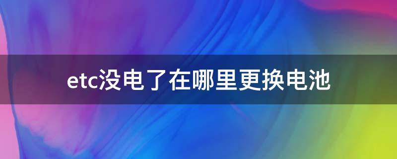 etc没电了在哪里更换电池（etc没电了怎么换电池）