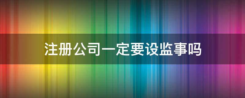 注册公司一定要设监事吗 注册公司必须设立监事吗?