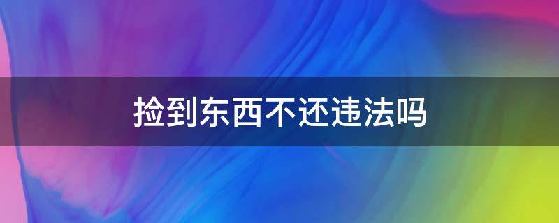 捡到东西不还违法吗 捡到东西不归违法吗